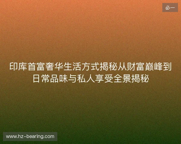 印库首富奢华生活方式揭秘从财富巅峰到日常品味与私人享受全景揭秘 印库首富奢华生活方式揭秘从财富巅峰到日常品味与私人享受全景揭秘