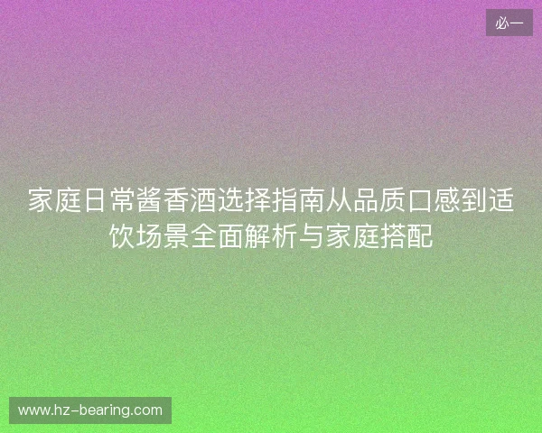 家庭日常酱香酒选择指南从品质口感到适饮场景全面解析与家庭搭配