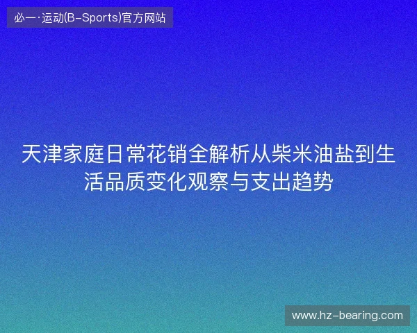 天津家庭日常花销全解析从柴米油盐到生活品质变化观察与支出趋势