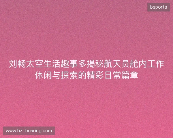 刘畅太空生活趣事多揭秘航天员舱内工作休闲与探索的精彩日常篇章