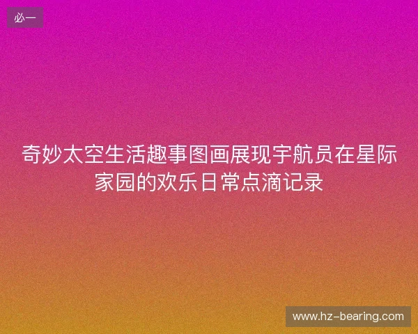 奇妙太空生活趣事图画展现宇航员在星际家园的欢乐日常点滴记录 奇妙太空生活趣事图画展现宇航员在星际家园的欢乐日常点滴记录